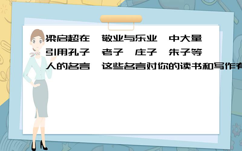 梁启超在《敬业与乐业》中大量引用孔子、老子、庄子、朱子等人的名言,这些名言对你的读书和写作有什么启急 有的加赏!