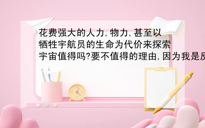 花费强大的人力,物力,甚至以牺牲宇航员的生命为代价来探索宇宙值得吗?要不值得的理由,因为我是反方.谢了