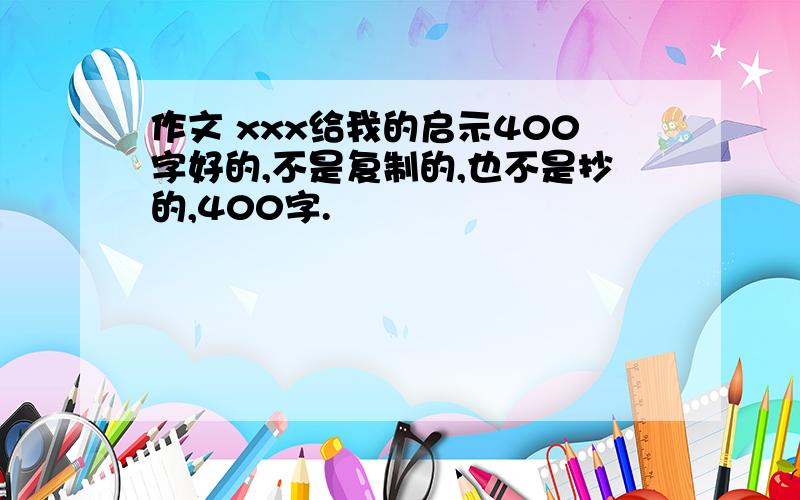 作文 xxx给我的启示400字好的,不是复制的,也不是抄的,400字.