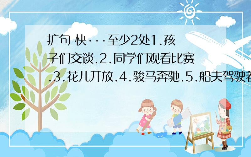 扩句 快···至少2处1.孩子们交谈.2.同学们观看比赛.3.花儿开放.4.骏马奔驰.5.船夫驾驶着小船.