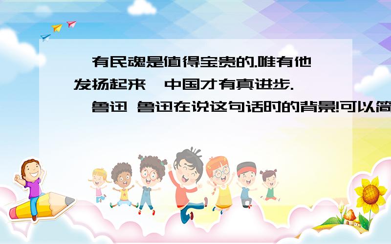 惟有民魂是值得宝贵的.唯有他发扬起来,中国才有真进步.——鲁迅 鲁迅在说这句话时的背景!可以简略介绍下么,不需要太长