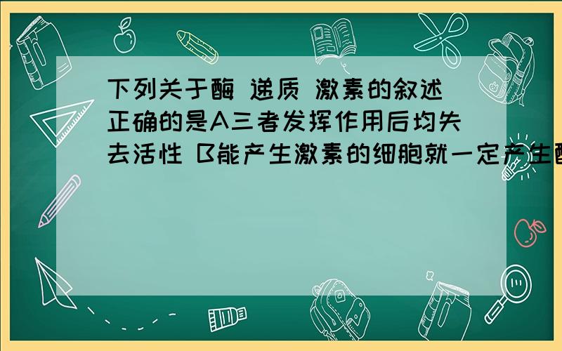 下列关于酶 递质 激素的叙述正确的是A三者发挥作用后均失去活性 B能产生激素的细胞就一定产生酶 可能会结合神经地质C三者都需要运输到靶细胞处才能发挥作用D三者都具有信息传递作用