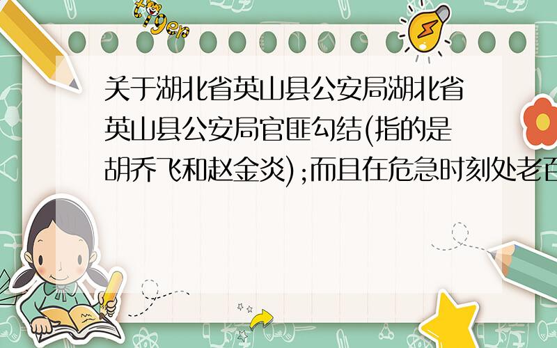 关于湖北省英山县公安局湖北省英山县公安局官匪勾结(指的是胡乔飞和赵金炎);而且在危急时刻处老百姓生死不顾.(指的是819恶性杀人案出警迟缓);还有英山县公安局在办理第二代身份证的时