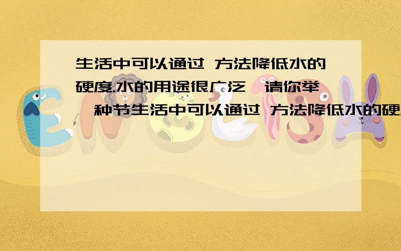 生活中可以通过 方法降低水的硬度.水的用途很广泛,请你举一种节生活中可以通过 方法降低水的硬度.水的用途很广泛,请你举一种节约用水的方法 .