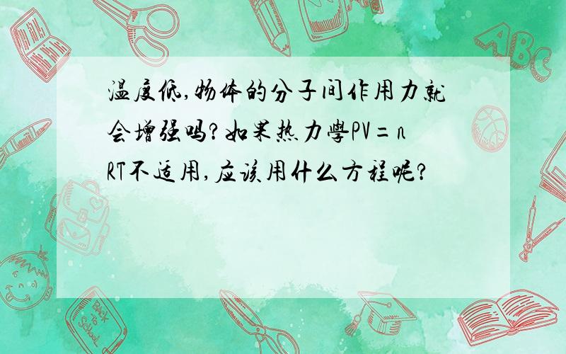 温度低,物体的分子间作用力就会增强吗?如果热力学PV=nRT不适用,应该用什么方程呢?