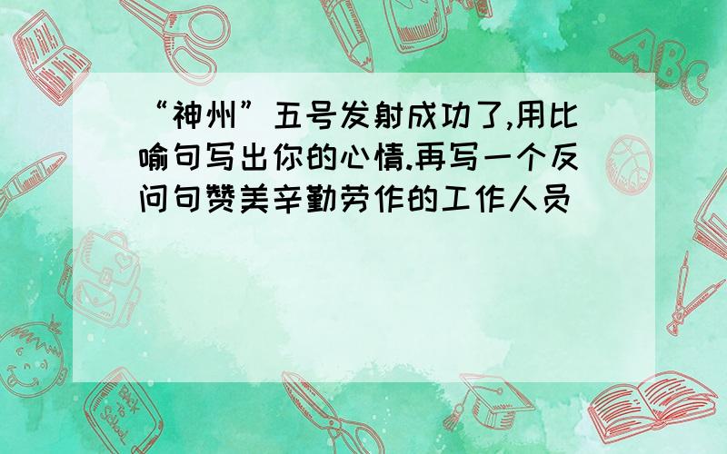 “神州”五号发射成功了,用比喻句写出你的心情.再写一个反问句赞美辛勤劳作的工作人员