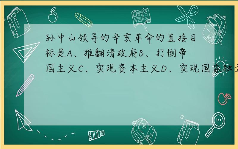 孙中山领导的辛亥革命的直接目标是A、推翻清政府B、打倒帝国主义C、实现资本主义D、实现国家独立 选哪个?