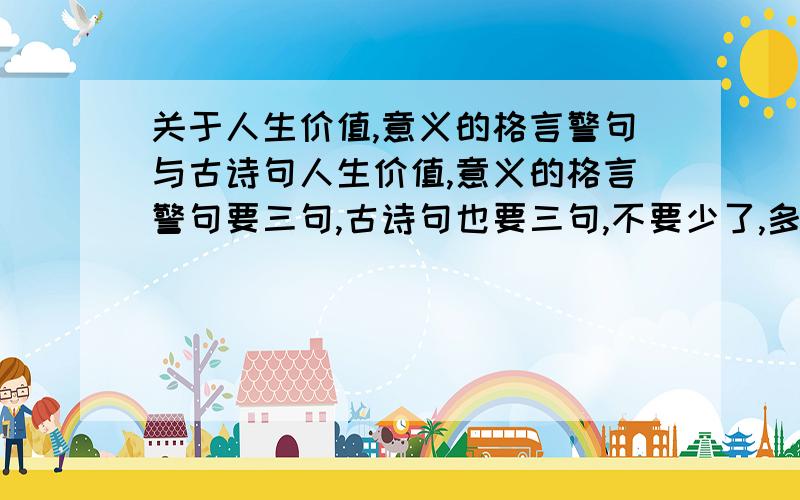 关于人生价值,意义的格言警句与古诗句人生价值,意义的格言警句要三句,古诗句也要三句,不要少了,多了可以,十万加急,现在就要!