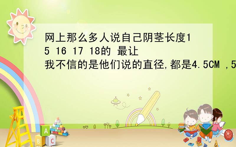 网上那么多人说自己阴茎长度15 16 17 18的 最让我不信的是他们说的直径,都是4.5CM ,5CM .可信不?网上那么多人说自己阴茎长度15 16 17 18的 最让我不信的是他们说的直径,都是4.5CM ,5CM ,直径3.5CM 不