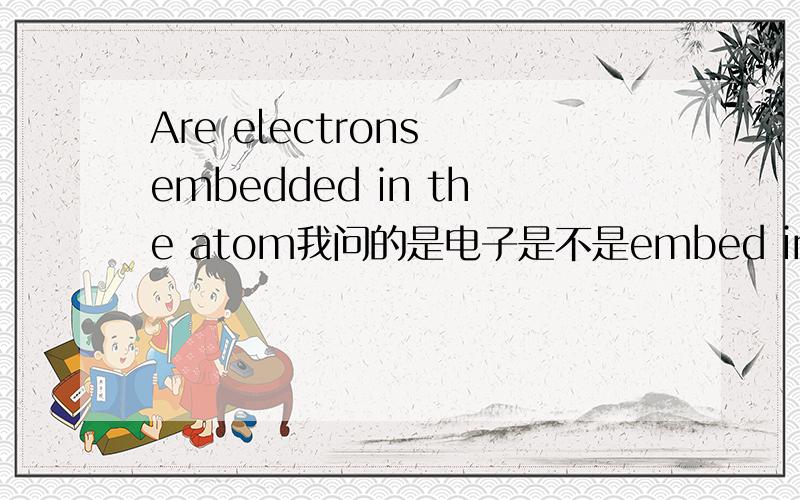 Are electrons embedded in the atom我问的是电子是不是embed in the electron I am thinking that it shouldn't ”be embedded in“