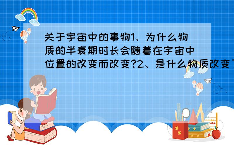 关于宇宙中的事物1、为什么物质的半衰期时长会随着在宇宙中位置的改变而改变?2、是什么物质改变了它?3、如果有朝一日地球甚至整个宇宙都停止了运动（做大胆的假设）,那是不是时间就