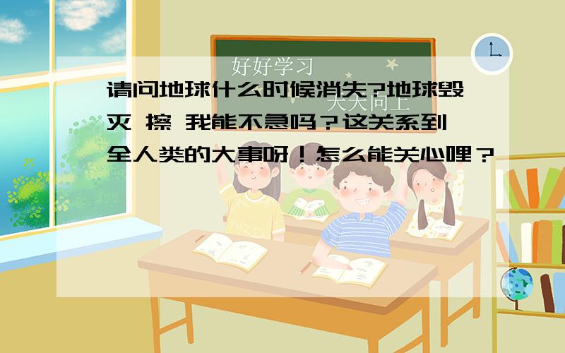 请问地球什么时候消失?地球毁灭 擦 我能不急吗？这关系到全人类的大事呀！怎么能关心哩？