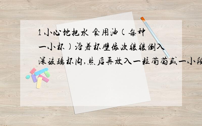 1 小心地把水 食用油(每种一小杯)沿着杯壁依次缓缓倒入深玻璃杯内,然后再放入一粒葡萄或一小段蜡烛.问,葡萄和蜡烛分别在哪里 为什么?2 乒乓球发反弹高度与那些因素有关?why3 怎么样是纸