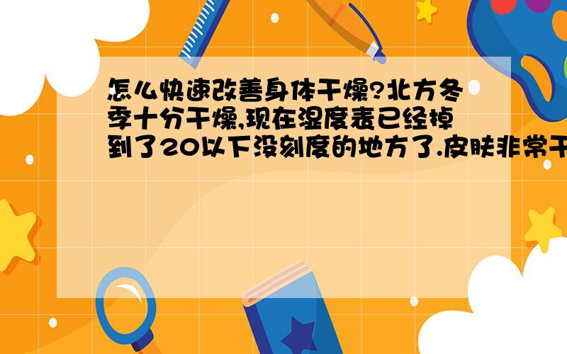 怎么快速改善身体干燥?北方冬季十分干燥,现在湿度表已经掉到了20以下没刻度的地方了.皮肤非常干燥,尤其是腿部皮肤,干的掉皮而且痒痒,特别难受.有没有快速改善的办法?洗完澡以后涂润肤