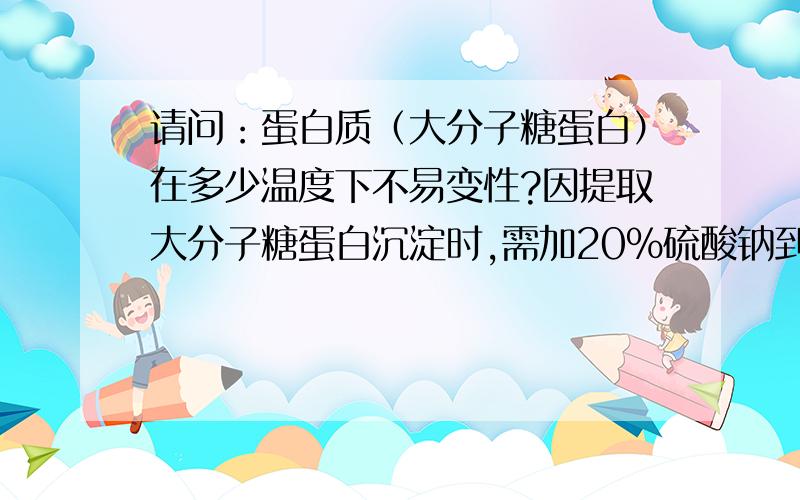 请问：蛋白质（大分子糖蛋白）在多少温度下不易变性?因提取大分子糖蛋白沉淀时,需加20%硫酸钠到溶液里面沉淀,但用20%硫酸钠需加温才能溶解,请问：如加温会不会引起上述蛋白质的变性（