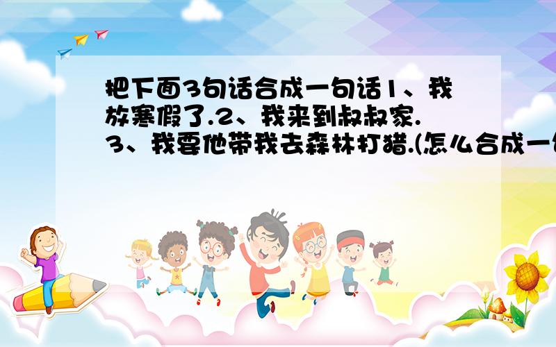 把下面3句话合成一句话1、我放寒假了.2、我来到叔叔家.3、我要他带我去森林打猎.(怎么合成一句话?)