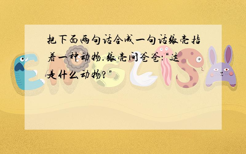 把下面两句话合成一句话张亮指着一种动物.张亮问爸爸：“这是什么动物?”