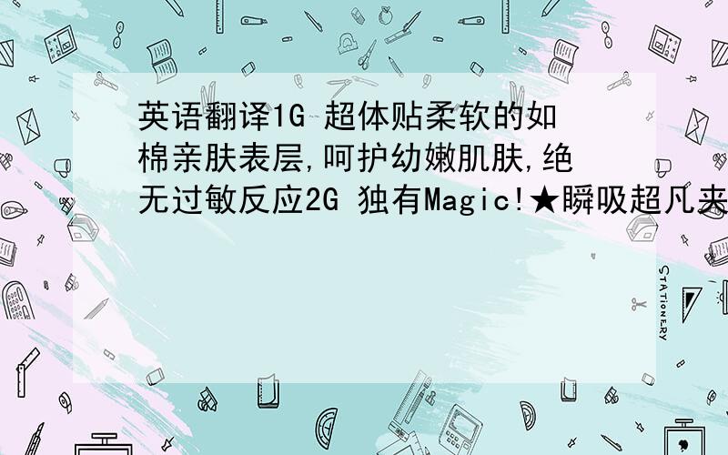 英语翻译1G 超体贴柔软的如棉亲肤表层,呵护幼嫩肌肤,绝无过敏反应2G 独有Magic!★瞬吸超凡夹层,快速吸收渗透,加倍锁水珠珠,绝对无忧体验3G 舒适透气底膜层,无论是久坐还是运动,都保持舒心