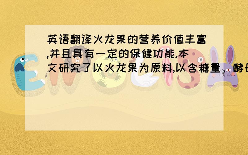 英语翻译火龙果的营养价值丰富,并且具有一定的保健功能.本文研究了以火龙果为原料,以含糖量、酵母用量、发酵温度和发酵时间等因素进行试验,研究发酵型火龙果果酒的工艺.采用新鲜的