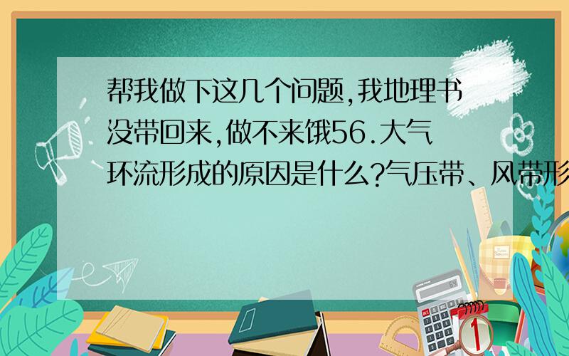 帮我做下这几个问题,我地理书没带回来,做不来饿56.大气环流形成的原因是什么?气压带、风带形成的原因分别是什么?如何移动的?57.世界主要气候类型的成因、分布规律、特点分别是什么?58.