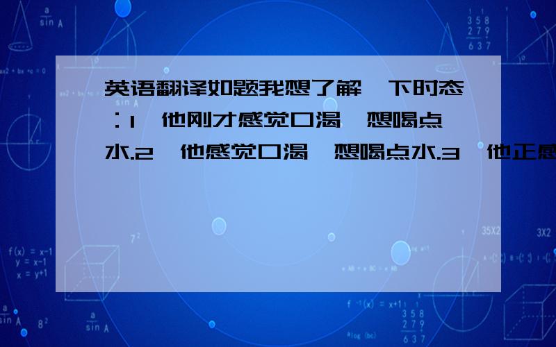 英语翻译如题我想了解一下时态：1、他刚才感觉口渴,想喝点水.2、他感觉口渴,想喝点水.3、他正感觉口渴,想喝点水.4、他将感觉口渴,将非常想喝水.