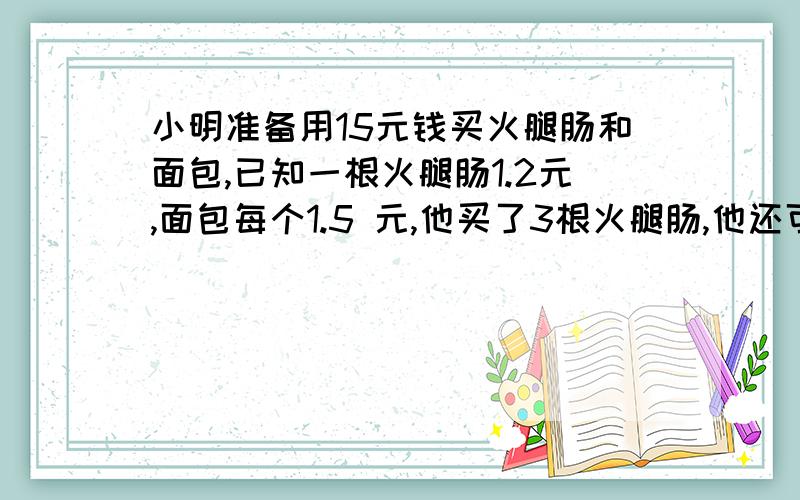 小明准备用15元钱买火腿肠和面包,已知一根火腿肠1.2元,面包每个1.5 元,他买了3根火腿肠,他还可以买多少个面包?用不等式方程解.不要普通算式.