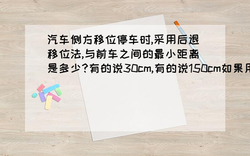 汽车侧方移位停车时,采用后退移位法,与前车之间的最小距离是多少?有的说30cm,有的说150cm如果用极限法,两大小一样的车并排贴住,中间无缝隙,一车把方向盘打满后向后退,有没有可能退出去?