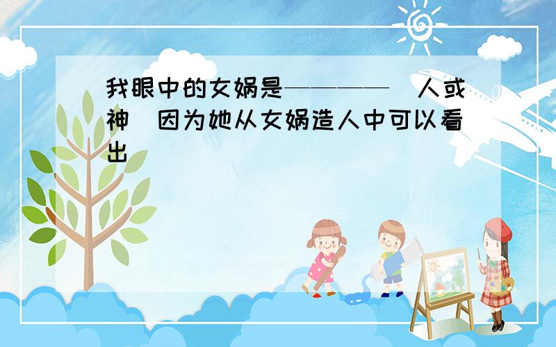 我眼中的女娲是————（人或神）因为她从女娲造人中可以看出