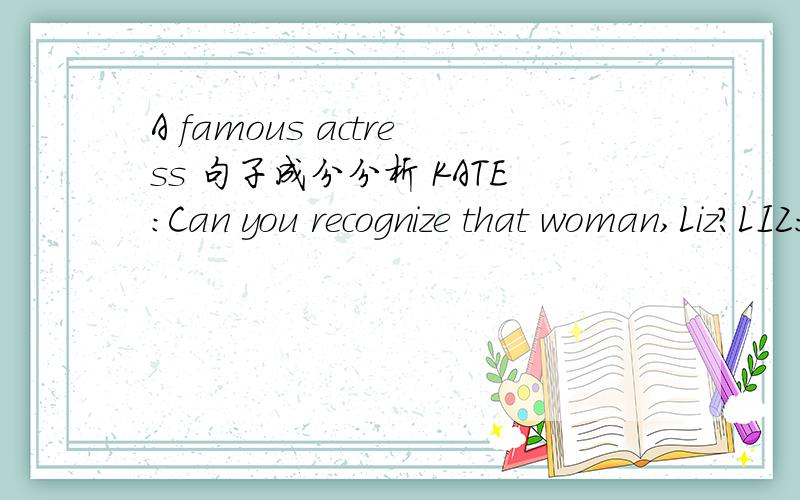 A famous actress 句子成分分析 KATE:Can you recognize that woman,Liz?LIZ:I think I can,Kate.It must be Karen Marsh,the actress.KATE:I though so.Who's that beside her?LIZ:That must be Conrad Reeves.KATE:Conrad Reeves,the actor?It's can't be.Let m