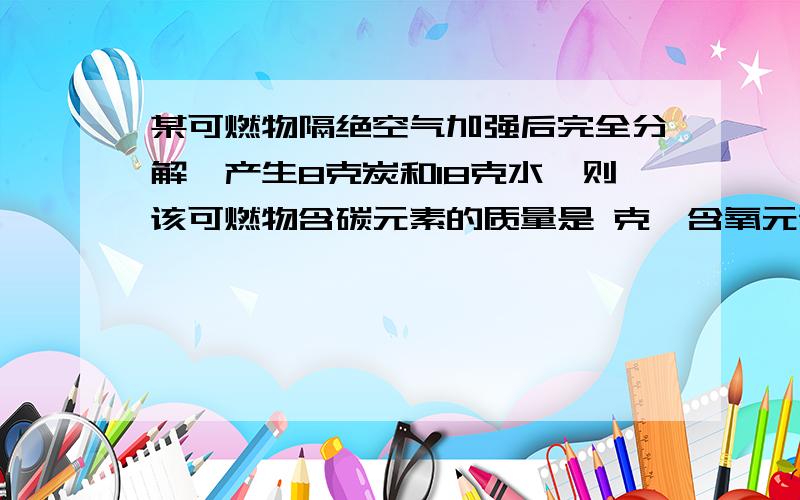 某可燃物隔绝空气加强后完全分解,产生8克炭和18克水,则该可燃物含碳元素的质量是 克,含氧元素的质量是 克,该有机物是由 元素组成.