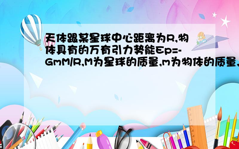 天体跟某星球中心距离为R,物体具有的万有引力势能Ep=-GmM/R,M为星球的质量,m为物体的质量,以离星球无穷远为零势能位置.当物体有足够大的速度以至能逃脱该天体的引力作用范围运动到无限