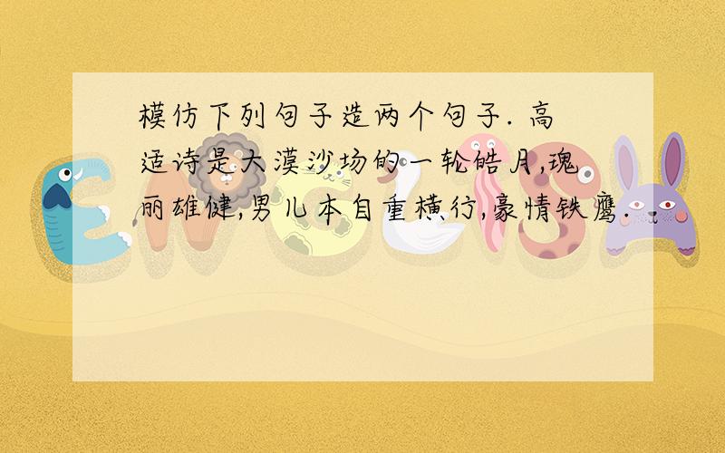 模仿下列句子造两个句子. 高适诗是大漠沙场的一轮皓月,瑰丽雄健,男儿本自重横行,豪情铁鹰.