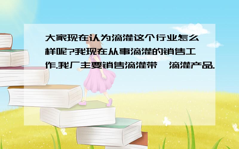 大家现在认为滴灌这个行业怎么样呢?我现在从事滴灌的销售工作.我厂主要销售滴灌带、滴灌产品.