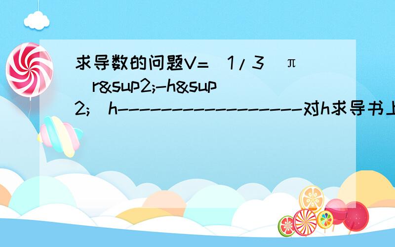 求导数的问题V=(1/3)π(r²-h²)h-----------------对h求导书上算出来是(1/3)π(r²-3h²)我算出来怎么是(1/3)π(2rh+r²-3h²)上面的π是圆周率的符号.谁帮我说一下问题出在哪里了?