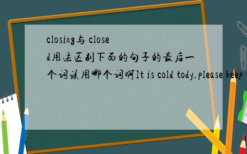 closing与 closed用法区别下面的句子的最后一个词该用哪个词啊It is cold tody.please keep the door,它们有用法上区体有什么区别呢?