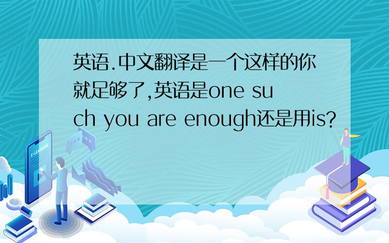 英语.中文翻译是一个这样的你就足够了,英语是one such you are enough还是用is?