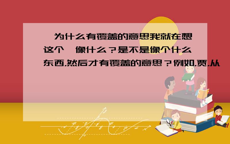 覀为什么有覆盖的意思我就在想这个覀像什么？是不是像个什么东西，然后才有覆盖的意思？例如，贾，从覀从贝，有从商之意，是不是古代商人装钱的一个袋子，类似现在的钱包活钱箱？