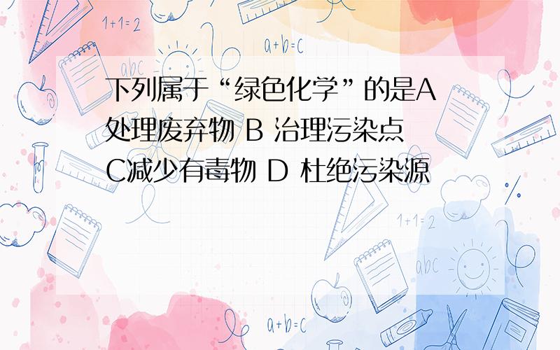 下列属于“绿色化学”的是A 处理废弃物 B 治理污染点 C减少有毒物 D 杜绝污染源