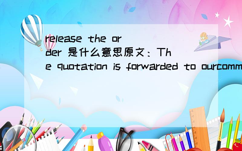 release the order 是什么意思原文：The quotation is forwarded to ourcommercial department. According to their suggestion we will release the order到底是下订单还是取消订单啊 客户已经2周多了没有信了