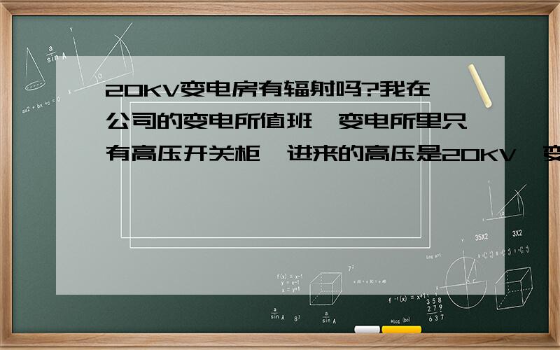 20KV变电房有辐射吗?我在公司的变电所值班,变电所里只有高压开关柜,进来的高压是20KV,变压器在隔壁的房间内.请问我在这样的变电所上班对身体有害吗?