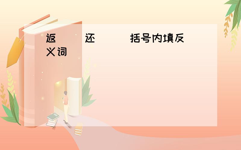 返( )还( ) 括号内填反义词