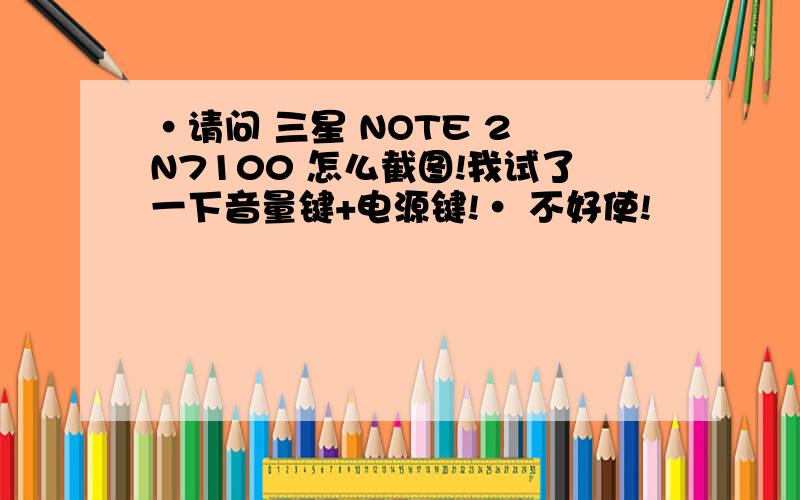 ·请问 三星 NOTE 2 N7100 怎么截图!我试了一下音量键+电源键!· 不好使!