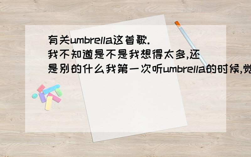 有关umbrella这首歌.我不知道是不是我想得太多,还是别的什么我第一次听umbrella的时候,觉得很难听.大概过了很久,无意中又听到这首歌,觉得还不错.现在,我总是会把这首歌重复循环.umbrella这首