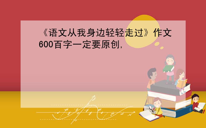 《语文从我身边轻轻走过》作文600百字一定要原创,