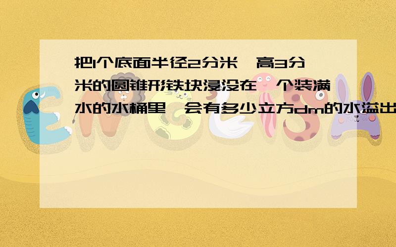 把1个底面半径2分米,高3分米的圆锥形铁块浸没在一个装满水的水桶里,会有多少立方dm的水溢出桶外?谢谢了�