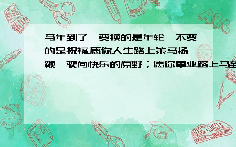 马年到了,变换的是年轮,不变的是祝福.愿你人生路上策马扬鞭,驶向快乐的原野；愿你事业路上马到成功,永攀财富的顶峰；爱情路上马不停蹄,守候温暖的港湾,