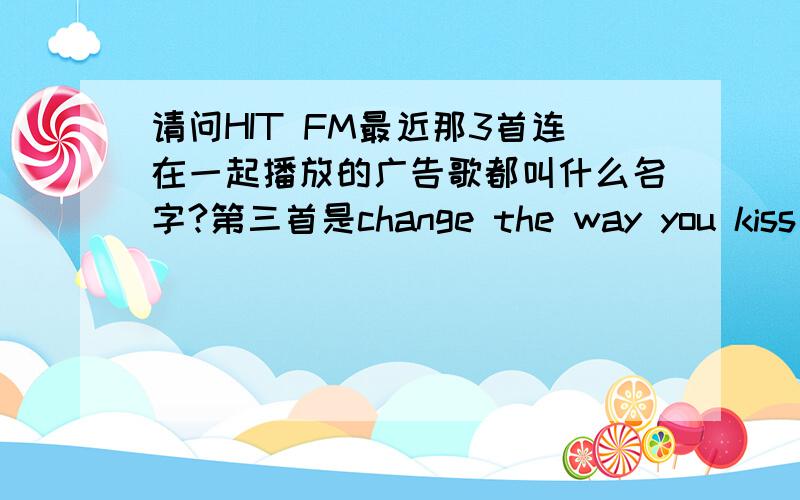 请问HIT FM最近那3首连在一起播放的广告歌都叫什么名字?第三首是change the way you kiss me的.