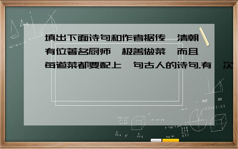 填出下面诗句和作者据传,清朝有位著名厨师,极善做菜,而且每道菜都要配上一句古人的诗句.有一次,他只用两个鸡蛋就为某官绅做了四道菜.第一道：两个炖蛋黄,上面覆盖翠绿的葱叶.第二道