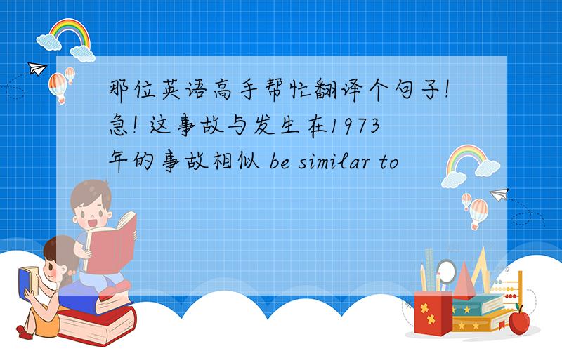 那位英语高手帮忙翻译个句子!急! 这事故与发生在1973年的事故相似 be similar to