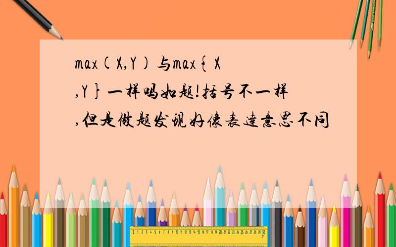 max(X,Y)与max{X,Y}一样吗如题!括号不一样,但是做题发现好像表达意思不同